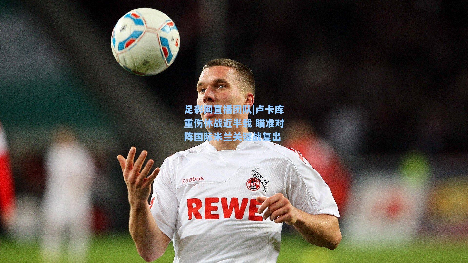 卢卡库重伤休战近半载 瞄准对阵国际米兰关键战复出